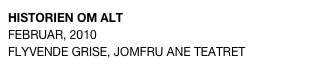 HISTORIEN OM ALT
FEBRUAR, 2010 
FLYVENDE GRISE, JOMFRU ANE TEATRET